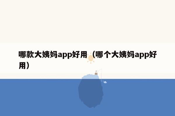 哪款大姨妈app好用（哪个大姨妈app好用）