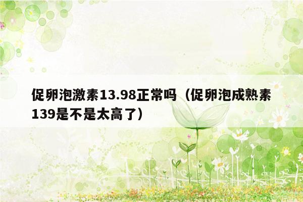 促卵泡激素13.98正常吗（促卵泡成熟素139是不是太高了）