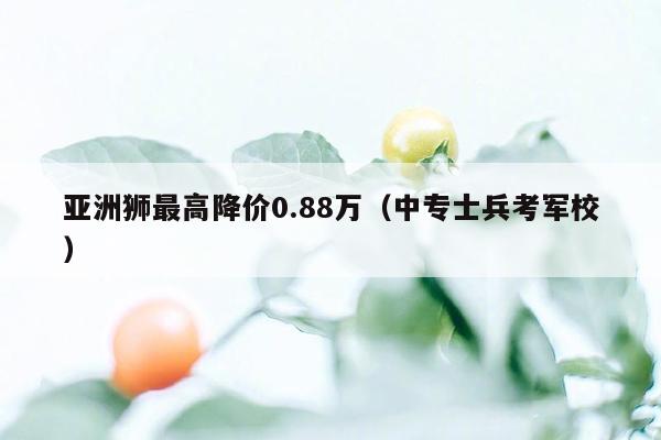 亚洲狮最高降价0.88万（中专士兵考军校）