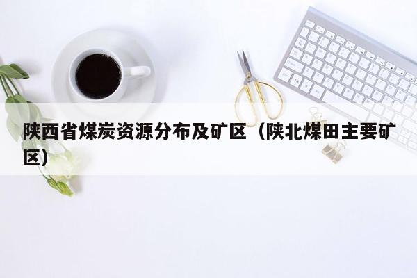 陕西省煤炭资源分布及矿区（陕北煤田主要矿区）