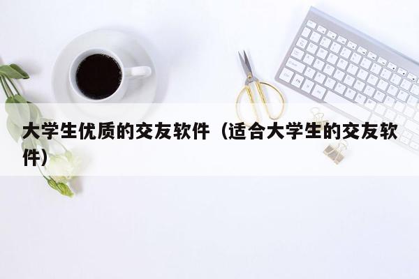 大学生优质的交友软件（适合大学生的交友软件）