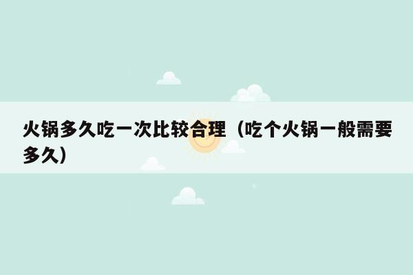 火锅多久吃一次比较合理（吃个火锅一般需要多久）