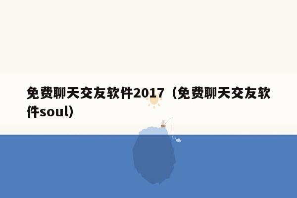 免费聊天交友软件2017（免费聊天交友软件soul）