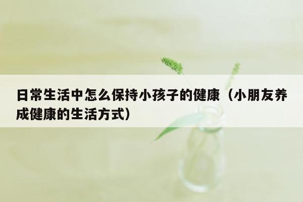 日常生活中怎么保持小孩子的健康（小朋友养成健康的生活方式）