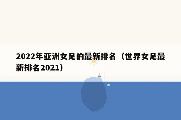 2022年亚洲女足的最新排名（世界女足最新排名2021）