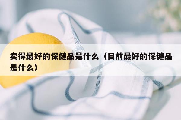 卖得最好的保健品是什么（目前最好的保健品是什么）