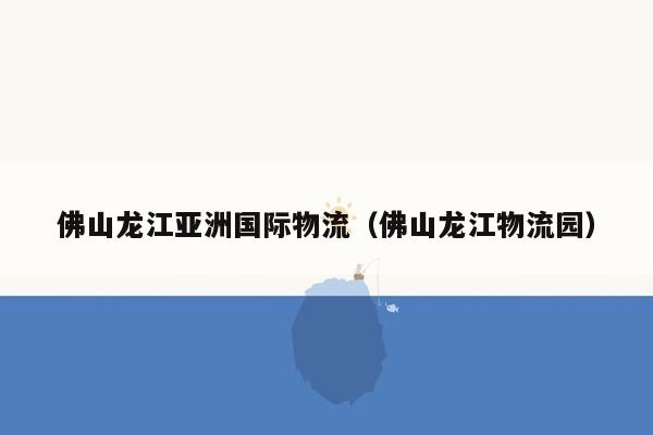 佛山龙江亚洲国际物流（佛山龙江物流园）