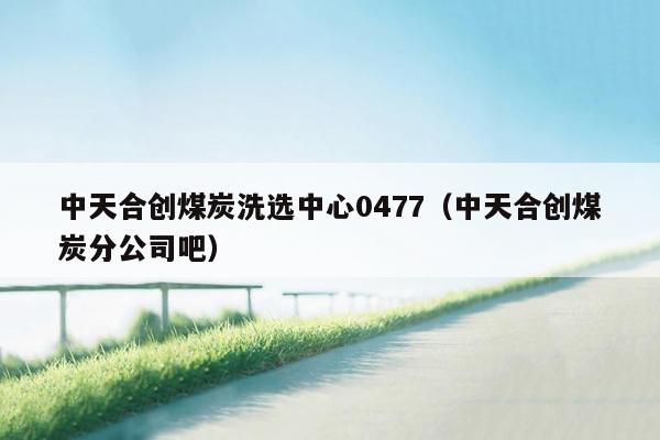 中天合创煤炭洗选中心0477（中天合创煤炭分公司吧）