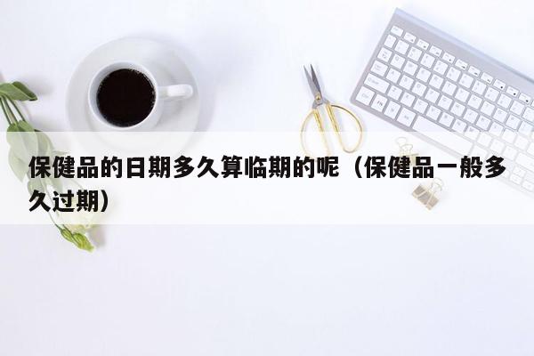 保健品的日期多久算临期的呢（保健品一般多久过期）