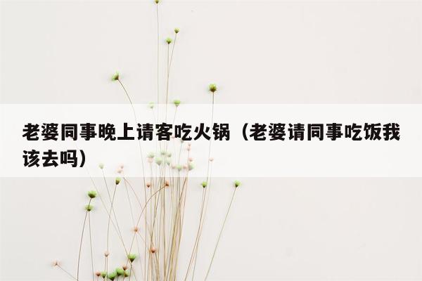 老婆同事晚上请客吃火锅（老婆请同事吃饭我该去吗）