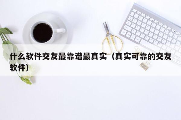 什么软件交友最靠谱最真实（真实可靠的交友软件）