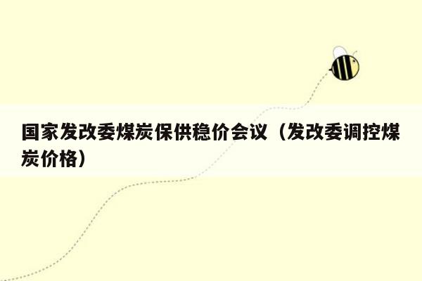 国家发改委煤炭保供稳价会议（发改委调控煤炭价格）