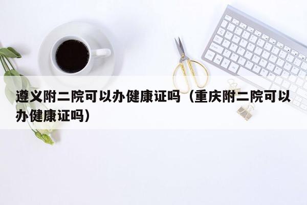 遵义附二院可以办健康证吗（重庆附二院可以办健康证吗）