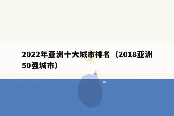 2022年亚洲十大城市排名（2018亚洲50强城市）