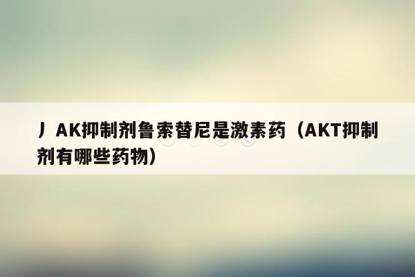 丿AK抑制剂鲁索替尼是激素药（AKT抑制剂有哪些药物）