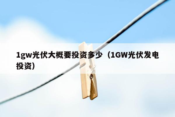 1gw光伏大概要投资多少（1GW光伏发电投资）