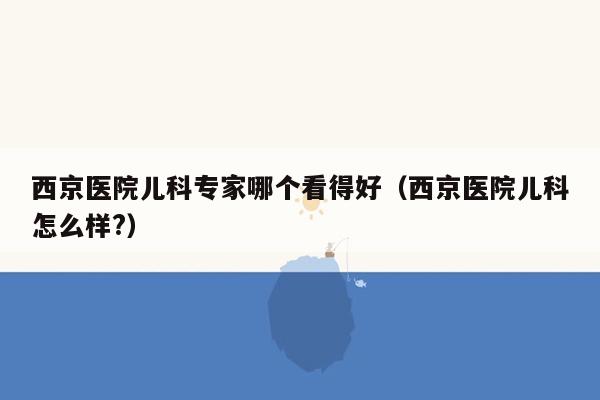 西京医院儿科专家哪个看得好（西京医院儿科怎么样?）