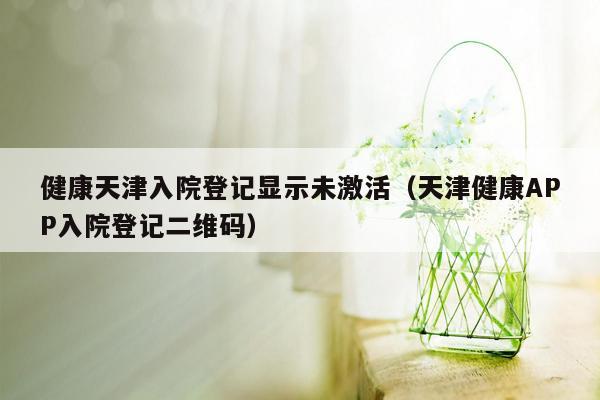 健康天津入院登记显示未激活（天津健康APP入院登记二维码）