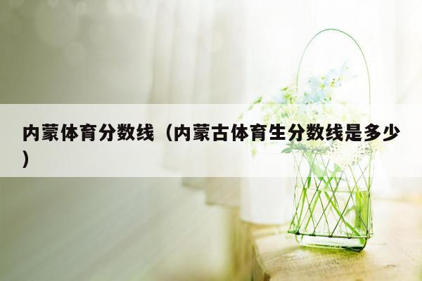 内蒙体育分数线（内蒙古体育生分数线是多少）