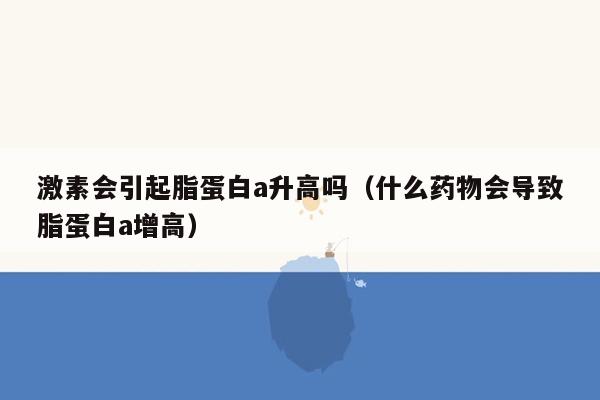 激素会引起脂蛋白a升高吗（什么药物会导致脂蛋白a增高）