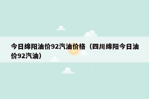 今日绵阳油价92汽油价格（四川绵阳今日油价92汽油）