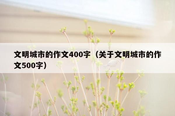 文明城市的作文400字（关于文明城市的作文500字）