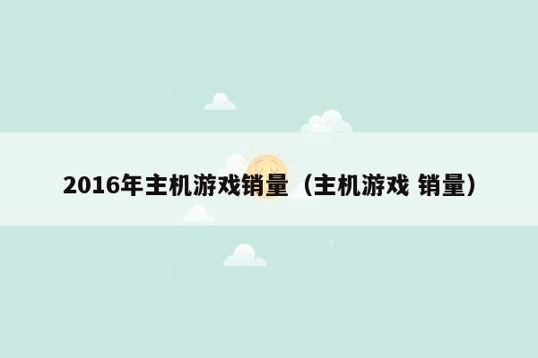 2016年主机游戏销量（主机游戏 销量）