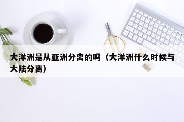 大洋洲是从亚洲分离的吗（大洋洲什么时候与大陆分离）