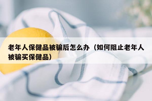 老年人保健品被骗后怎么办（如何阻止老年人被骗买保健品）