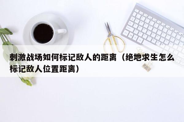 刺激战场如何标记敌人的距离（绝地求生怎么标记敌人位置距离）