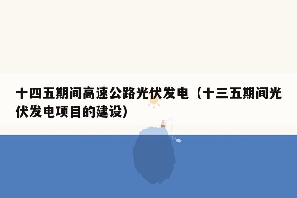 十四五期间高速公路光伏发电（十三五期间光伏发电项目的建设）