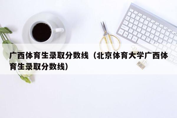 广西体育生录取分数线（北京体育大学广西体育生录取分数线）