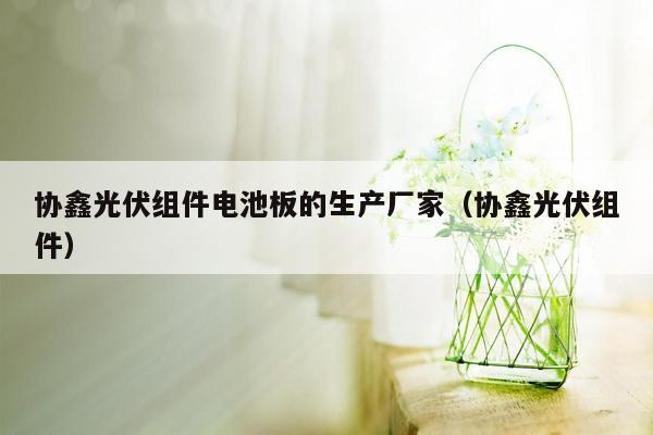 协鑫光伏组件电池板的生产厂家（协鑫光伏组件）