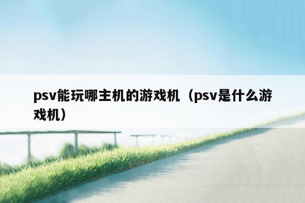 psv能玩哪主机的游戏机（psv是什么游戏机）