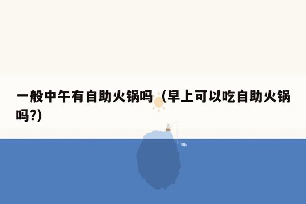 一般中午有自助火锅吗（早上可以吃自助火锅吗?）