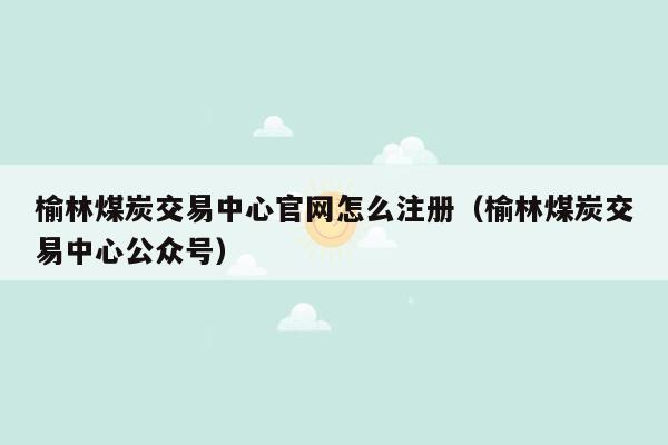 榆林煤炭交易中心官网怎么注册（榆林煤炭交易中心公众号）