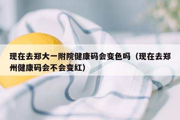 现在去郑大一附院健康码会变色吗（现在去郑州健康码会不会变红）