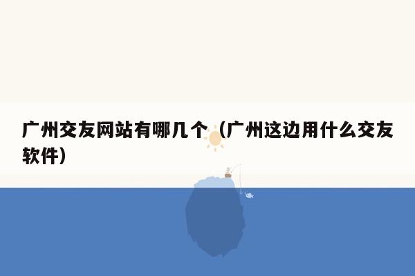 广州交友网站有哪几个（广州这边用什么交友软件）