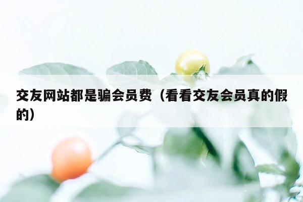 交友网站都是骗会员费（看看交友会员真的假的）