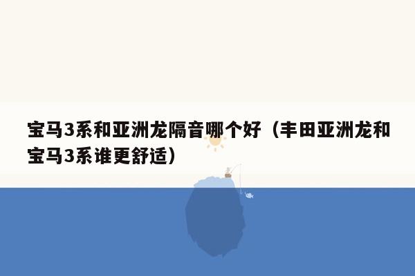 宝马3系和亚洲龙隔音哪个好（丰田亚洲龙和宝马3系谁更舒适）