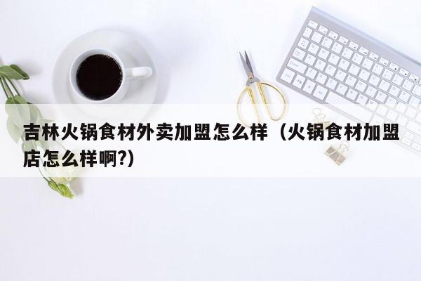 吉林火锅食材外卖加盟怎么样（火锅食材加盟店怎么样啊?）