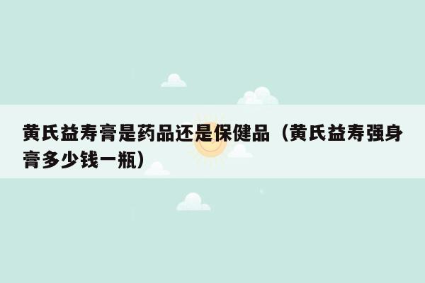 黄氏益寿膏是药品还是保健品（黄氏益寿强身膏多少钱一瓶）