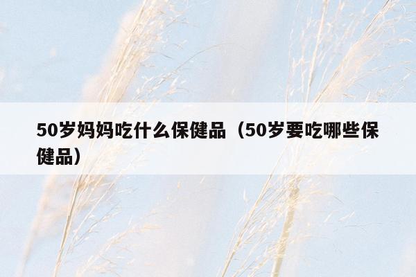 50岁妈妈吃什么保健品（50岁要吃哪些保健品）