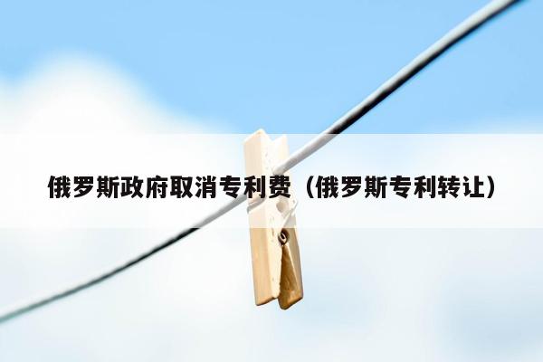 俄罗斯政府取消专利费（俄罗斯专利转让）