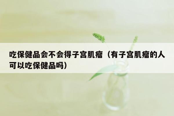 吃保健品会不会得子宫肌瘤（有子宫肌瘤的人可以吃保健品吗）