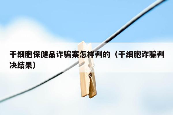 干细胞保健品诈骗案怎样判的（干细胞诈骗判决结果）