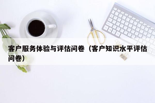 客户服务体验与评估问卷（客户知识水平评估问卷）