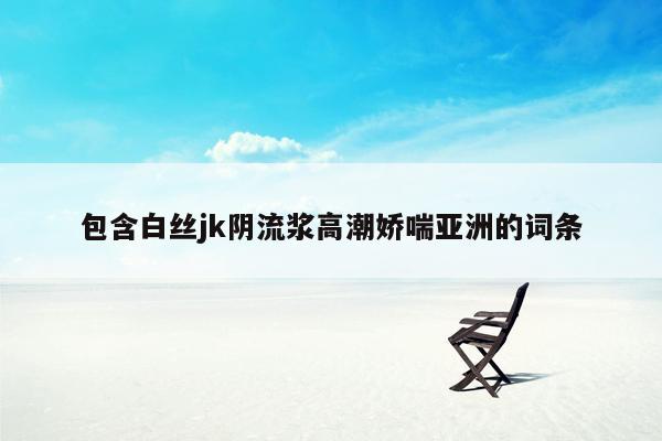 包含白丝jk阴流浆高潮娇喘亚洲的词条