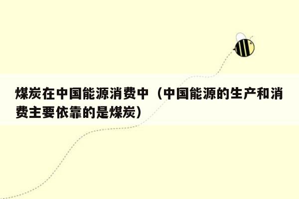 煤炭在中国能源消费中（中国能源的生产和消费主要依靠的是煤炭）