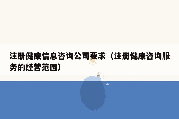 注册健康信息咨询公司要求（注册健康咨询服务的经营范围）